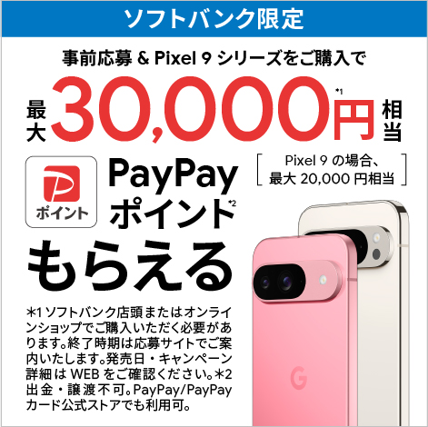 ソフトバンク限定 事前応募 & Pixel 9 シリーズをご購入で最大30,000円＊1相当PayPayポイント＊2もらえる [ Pixel9 の場合、最大20,000円相当 ]　＊1 ソフトバンク店頭またはオンラインショップで購入いただく必要があります。終了時期は応募サイトでご案内いたします。発売日・キャンペーン詳細はWEBをご確認ください。＊2 出金・譲渡不可。PayPay／PayPayカード公式ストアでも利用可。