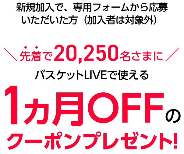新規加入で、専用フォームから応募いただいた方（加入者は対象外）先着で20,250名さまにバスケットLIVEで使える1ヵ月OFFクーポンプレゼント!