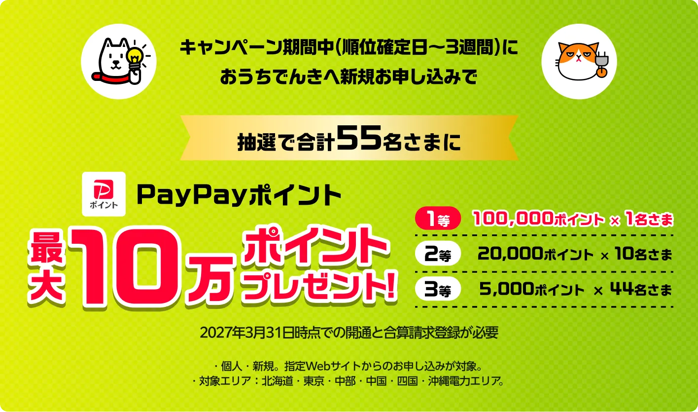 キャンペーン期間中（順位確定日〜3週間）におうちでんきへ新規お申し込みで　抽選で合計55名さまに　PayPayポイント最大１０万ポイントプレゼント！※2027年1月31日までの開通が必要。※キャンペーン期間中におうちでんきへ新規お申し込みかつ、お申し込みから90日以内の開通で/対象エリア：北海道・東京・中部・中国・四国・沖縄電力エリア/その他エリアはでんき新規お申し込み不可のため、対象外