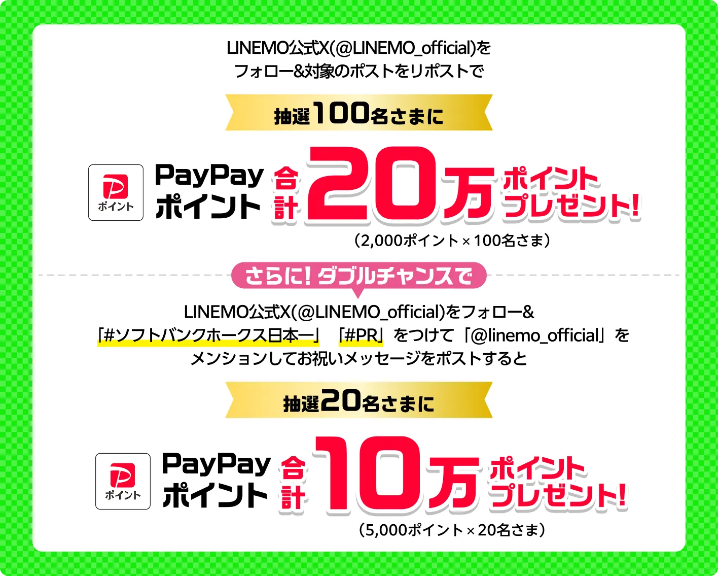 LINEMO公式X（@LINEMO_official）をフォロー&対象のポストをリポストで/抽選100名さまに
PayPayポイント 合計20万ポイントプレゼント（2,000ポイントx100名さま） さらに！ダブルチャンスでLINEMO公式X(@LINEMO_official)をフォロー&「#ソフトバンクホークス日本一」「#PR」をつけて「@linemo_official」をメンションしてお祝いメッセージをポストすると抽選20名さまにPayPayポイント 合計10万ポイントプレゼント（5,000ポイントx20名さま）