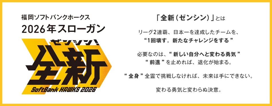 福岡ソフトバンクホークス 2026年スローガン 「全新（ゼンシン）」とは リーグ2連覇、日本一を達成したチームを、“1回壊す。新たなチャレンジをする” 必要なのは、“新しい自分へと変わる勇気” “前進”を止めれば、退化が始まる。 “全身”全霊で挑戦しなければ、未来は手にできない。 変わる勇気と変わらぬ決意。