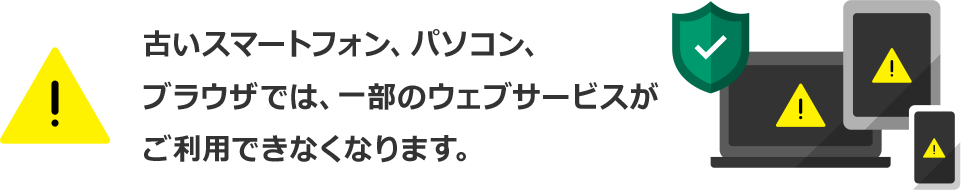 古いスマートフォン、パソコン、ブラウザでは、 一部のウェブサービスがご利用できなくなります。