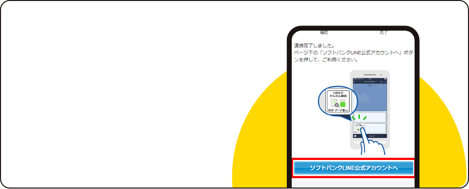 STEP05 連携完了 こちらでMy Softbankとの連携は完了です。画面下の「ソフトバンクLINE公式アカウントへ」をタップし、LINEトーク画面よりご希望のメニューをご利用ください。