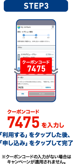STEP03 クーポンコード7475を入力し「利用する」をタップした後、「申し込み」をタップして完了 ※クーポンコードの入力がない場合はキャンペーンが適用されません。