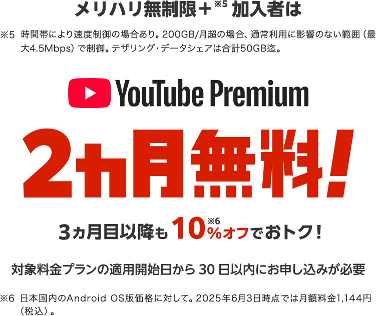 メリハリ無制限＋※5加入者は YouTube Premium 2ヵ月無料! 3ヵ月目以降も10%※6オフでおトク! 対象料金プラン適用開始日から30日以内にお申し込みが必要 ※5 時間帯により速度制御の場合あり。200GB/月超の場合、通常利用に影響のない範囲（最大4.5Mbps）で制御。テザリング・データシェアは合計50GB迄 ※6 日本国内のAndroid OS版価格に対して。2025年6月3日時点では月額料金1,144円（税込）。