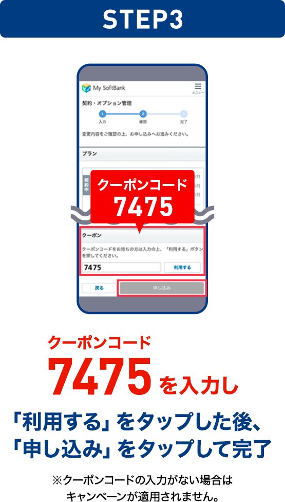 STEP03 クーポンコード7475を入力し「利用する」をタップした後、「申し込み」をタップして完了 ※クーポンコードの入力がない場合はキャンペーンが適用されません。