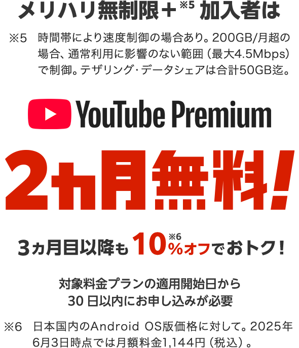メリハリ無制限＋※5加入者は YouTube Premium 2ヵ月無料! 3ヵ月目以降も10%※6オフでおトク! 対象料金プラン適用開始日から30日以内にお申し込みが必要 ※5 時間帯により速度制御の場合あり。200GB/月超の場合、通常利用に影響のない範囲（最大4.5Mbps）で制御。テザリング・データシェアは合計50GB迄 ※6 日本国内のAndroid OS版価格に対して。2025年6月3日時点では月額料金1,144円（税込）。