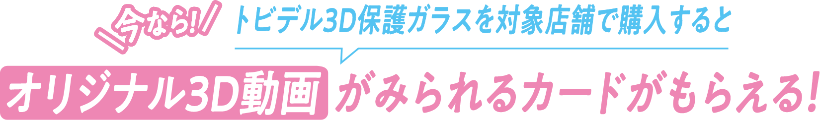 今なら!トビデル3D保護ガラスを対象店舗で購入するとオリジナル3D動画がみられるカードがもらえる!