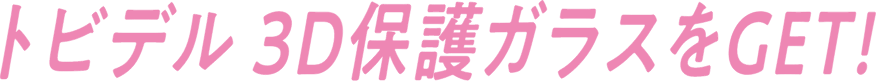 トビデル 3D保護ガラスをGET!