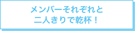 メンバーそれぞれと二人きりで乾杯！