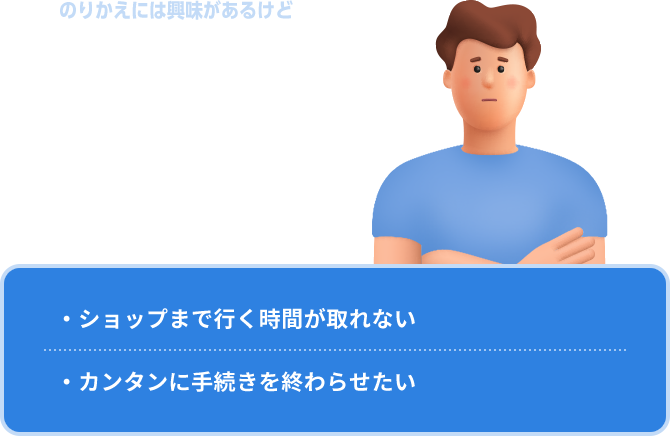 のりかえには興味があるけど忙しくて…… なかなか時間が取れない ・ショップまで行く時間が取れない・カンタンに手続きを終わらせたい