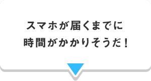 スマホが届くまでに 時間がかかりそうだ！