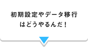 初期設定やデータ移行 はどうやるんだ！