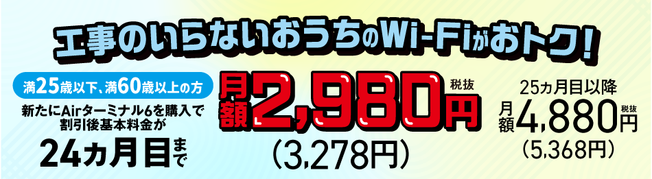 工事のいらないおうちのWi-Fiがおトク!満25歳以下、満60歳以上の方 新たにAirターミナル6を購入で割引後基本料金が24ヵ月目まで月額2,980円 税抜(3,278円) 25ヵ月目以降 月額4,880円 税抜(5,368円)