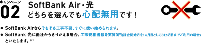 A. キャンペーン02 SoftBank Air・光どちらを選んでも心配無用です！● SoftBank Airならそもそも工事不要、すぐに使い始められます。● SoftBank 光に他社からきりかえる場合、工事費相当額を実質0円（課金開始月を1ヵ月として31ヵ月目までご利用の場合）といたします。※1