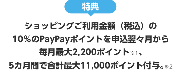 特典 ショッピングご利用金額(税込)の10%のPayPayポイントを申込翌々月から 毎月最大2,200ポイント※1、5ヵ月間で合計最大11,000ポイント付与。※2