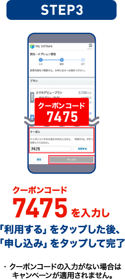STEP03 クーポンコード7475を入力し「利用する」をタップした後、「申し込み」をタップして完了 ・クーポンコードの入力がない場合はキャンペーンが適用されません。