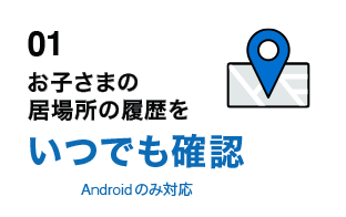 01 お子さまの居場所の履歴をいつでも確認 Androidのみ