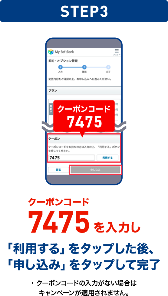 STEP03 クーポンコード7475を入力し「利用する」をタップした後、「申し込み」をタップして完了 ・クーポンコードの入力がない場合はキャンペーンが適用されません。
