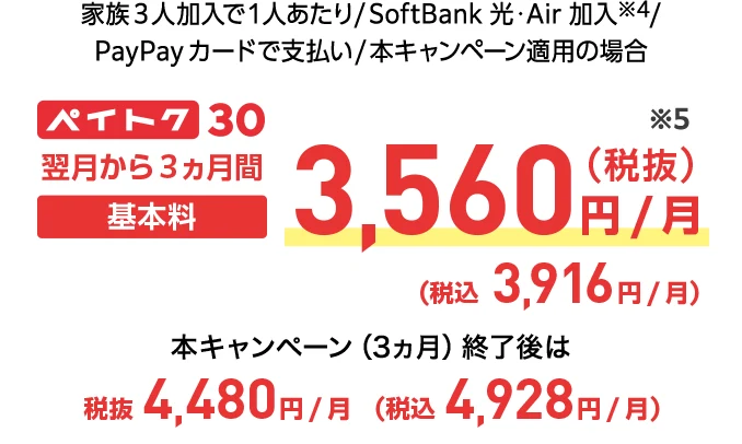 家族3人加入で1人あたり/SoftBank 光・Air 加入※4/PayPayカードで支払い/本キャンペーン適用の場合 ペイトク30 翌月から3ヵ月間基本料3,560円/月(税抜き)※5(税込み3,916円/月) 本キャンペーン（3ヵ月）終了後は税抜4,480円/月(税込4,928円/月)