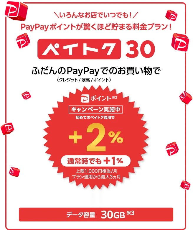 ＼いろんなお店でいつでも！／PayPayポイントが驚くほど貯まる料金プラン！ ペイトク30 ふだんのPayPay（クレジット／残高／ポイント）※2でのお買い物で[キャンペーン実施中!] 初めてのペイトク適用で +2% 通常時でも +1% 上限1,000円相当/月 プラン適用から最大3ヵ月 データ容量 30GB※3
