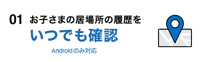 01 お子さまの居場所の履歴をいつでも確認 Androidのみ