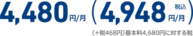 4,480円/月 （実質ご負担金稅込4,948円/月） （＋税468円）基本料4,680円に対する税
