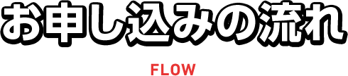 お申し込みの流れ FLOW