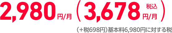 2,980円/月 （実質ご負担金税込3,678円/月）（＋税698円）基本料6,980円に対する税