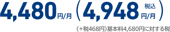 4,480円/月 （実質ご負担金稅込4,948円/月） （＋税468円）基本料4,680円に対する税