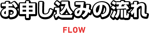 お申し込みの流れ FLOW