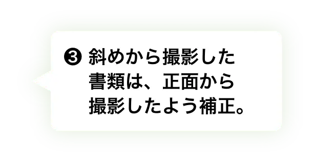 ❸ 斜めから撮影した書類は、正面か撮影したよう補正。　