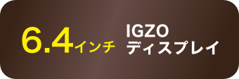 6.4インチ IGZOディスプレイ