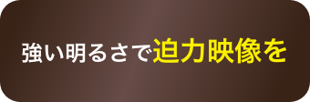 強い明るさで迫力映像を