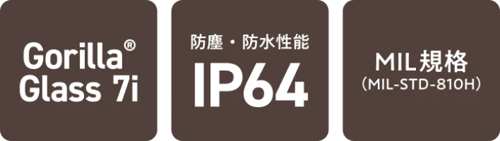 Gorilla® Glass 7i／防塵・防水性能 IP64／MIL規格（MIL-STD-810H）