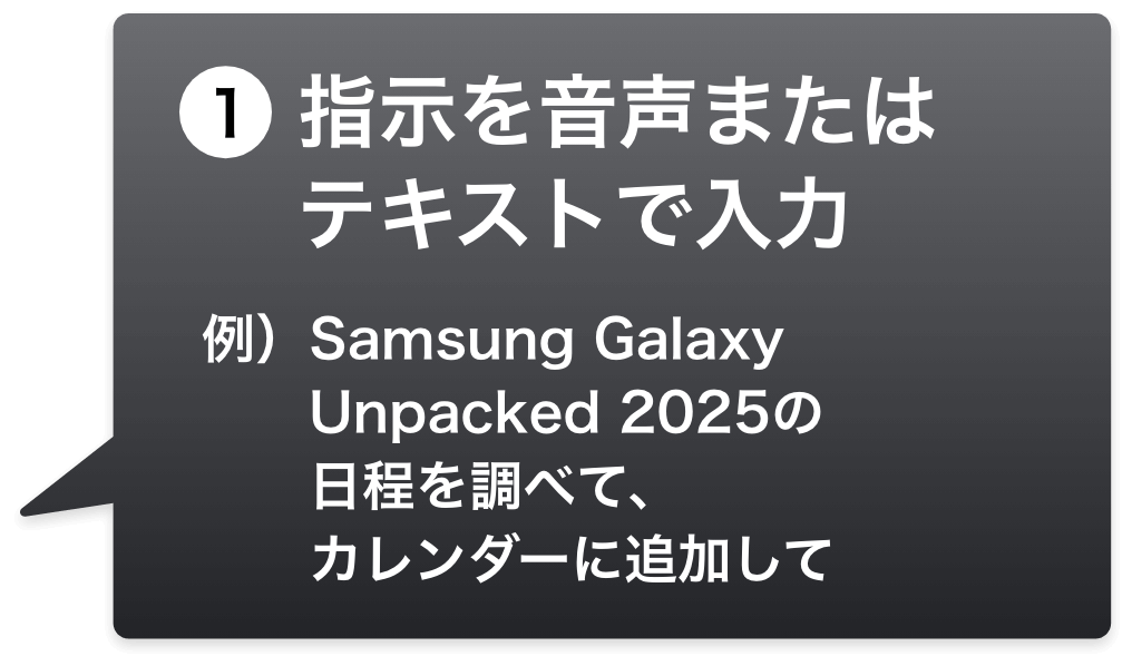 1.指示を音声またはテキストで入力 例）Samsung Galaxy Unpacked 2025の日程を調べて、カレンダーに追加して