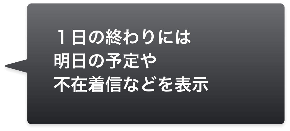 １日の終わりには明日の予定や不在着信などを表示