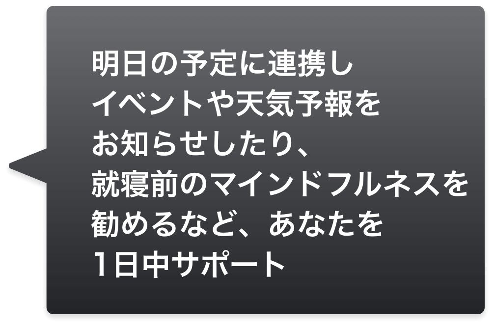 明日の予定に連携しイベントや天気予報をお知らせしたり、就寝前のマインドフルネスを勧めるなど、あなたを1日中サポート