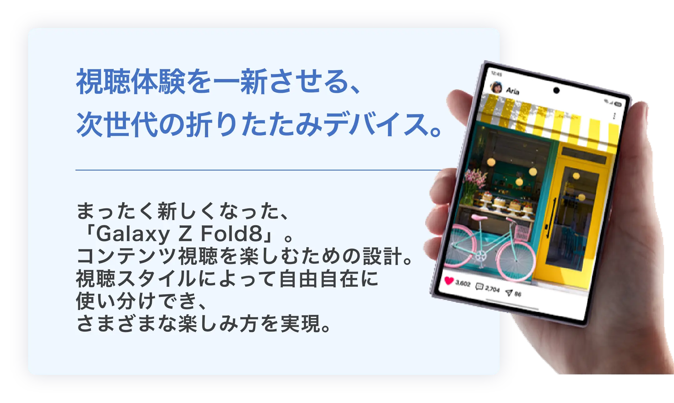 視聴体験を一新させる、次世代の折りたたみデバイス。まったく新しくなった、「Galaxy Z Fold8」。コンテンツ視聴を楽しむための設計。視聴スタイルによって自由自在に使い分けでき、さまざまな楽しみ方を実現。