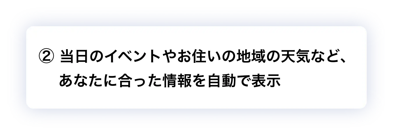 ② 当日のイベントやお住いの地域の天気など、あなたに合った情報を自動で表示