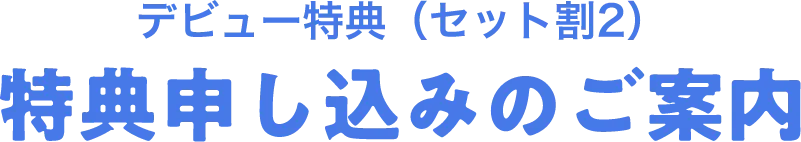 デビュー特典（セット割2）特典申し込みのご案内