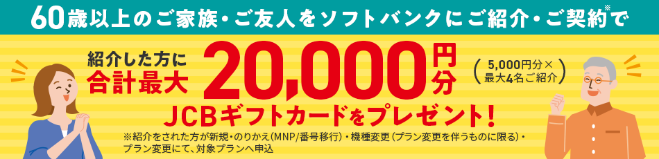 60歳以上のご家族・ご友人をソフトバンクにご紹介・ご契約※で紹介した方に合計最大20,000円分JCBギフトカードをプレゼント！（5,000円分×最大4名ご紹介）※紹介をされた方が新規・乗り換え（MNP/番号移行）・機種変更（プラン変更を伴うものに限る）・プラン変更にて、対象プランへ申込