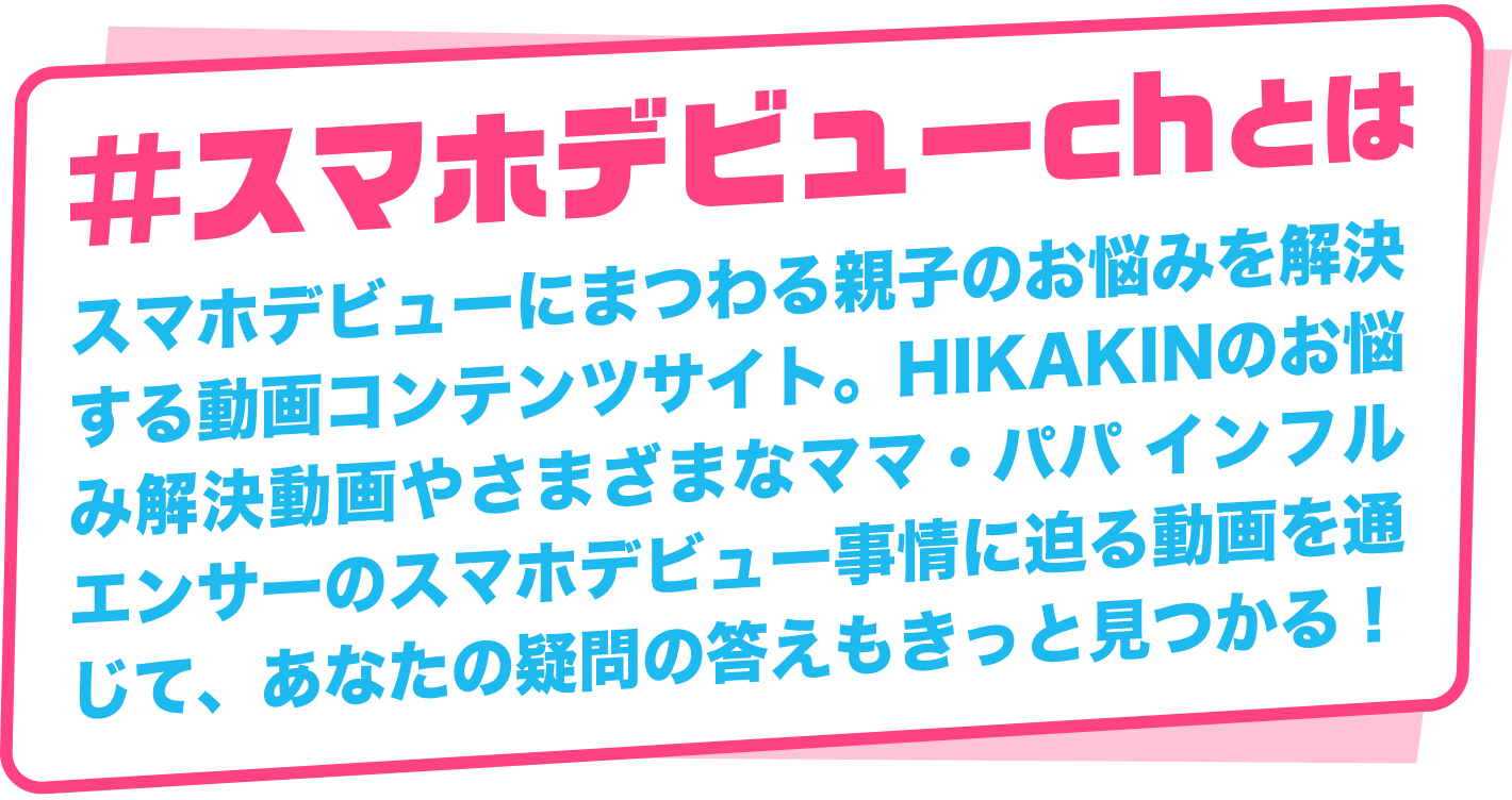 #スマホデビューchとは スマホデビューにまつわる親子のお悩みを解決する動画コンテンツサイト。HIKAKINのお悩み解決動画やさまざまなママ・パパ インフルエンサーのスマホデビュー事情に迫る動画を通じて、あなたの疑問の答えもきっと見つかる!