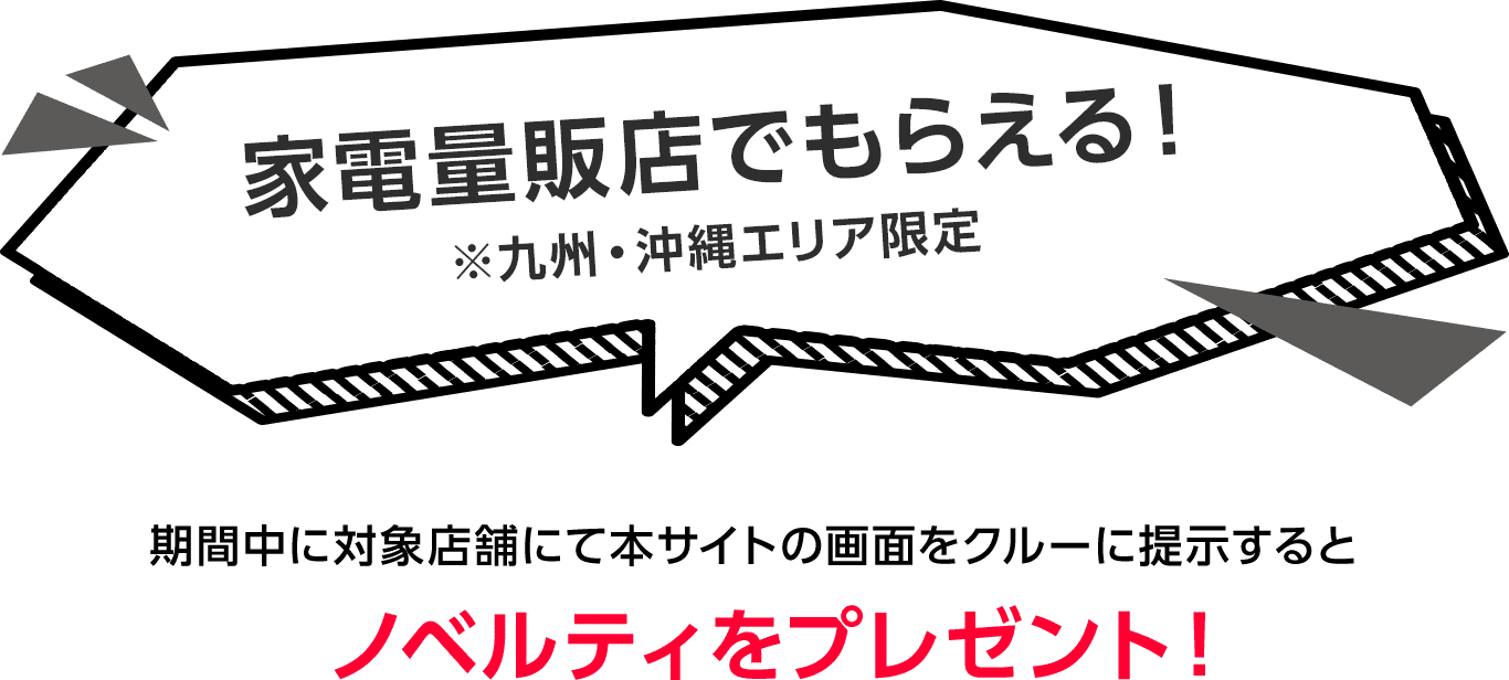 家電量販店でもらえる!※九州・沖縄エリア限定 期間中に対象店舗にて本サイトの画面をクルーに提示するとノベルティをプレゼント!