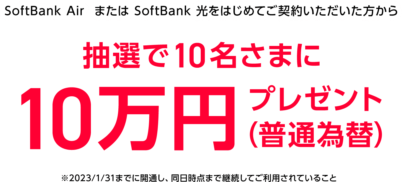 SoftBank Air  または SoftBank 光をはじめてご契約いただいた方から抽選で10名さまに10万円プレゼント（普通為替）※2023/1/31までに開通し、同日時点まで継続してご利用されていること