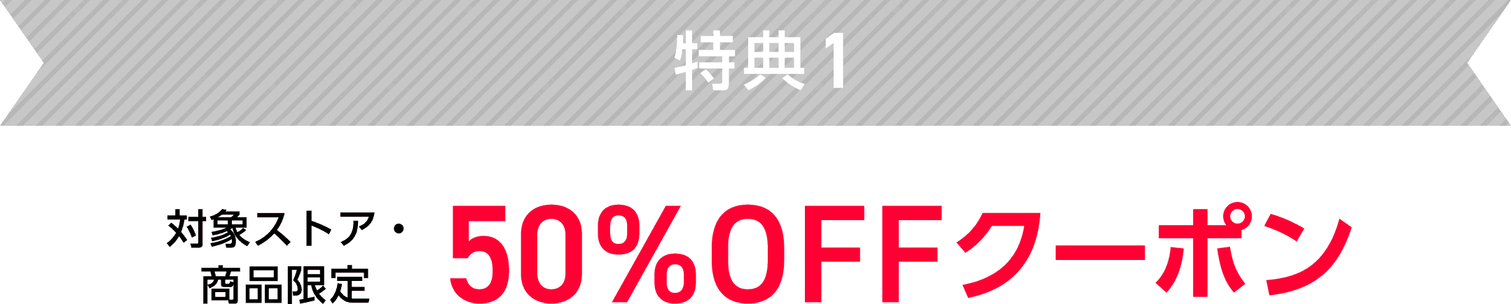 特典1　対象ストア・商品限定　50%OFFクーポン