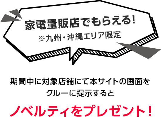 家電量販店でもらえる!※九州・沖縄エリア限定 期間中に対象店舗にて本サイトの画面をクルーに提示するとノベルティをプレゼント!