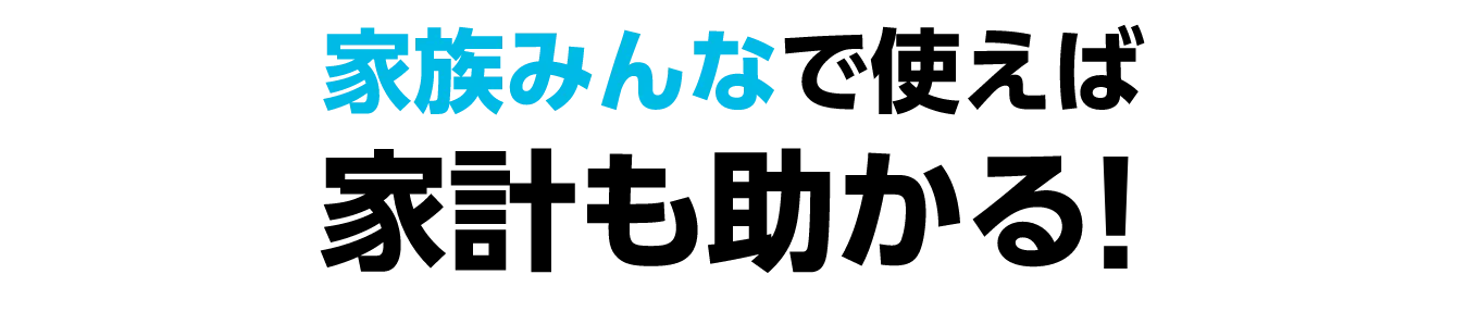 家族みんなで使えば家計も助かる！
