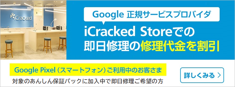 Google 正規サービスプロバイダ iCracked Storeでの即日修理の修理代金を割り引き Google Pixel(スマートフォン)ご利用中のお客さま 対象の安心保障パックに加入中で即日修理ご希望の方 詳しく見る