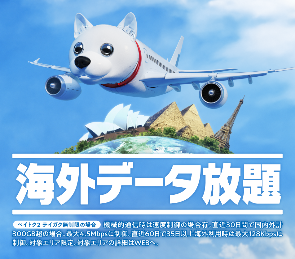 海外データ放題 ペイトク2 テイガク無制限の場合 ★機械的通信時速度制御の場合有。国内外計300GB超/直近300GB超/直近30日の場合、最大4.5Mbpsに制御。直近60日で35日以上海外利用時は最大128kbpsに速度制御。対象エリア限定。対象エリアの詳細はWEBへ。